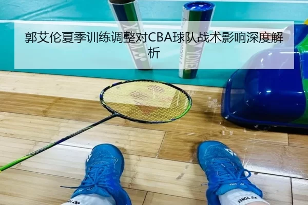 郭艾伦夏季训练调整对CBA球队战术影响深度解析
